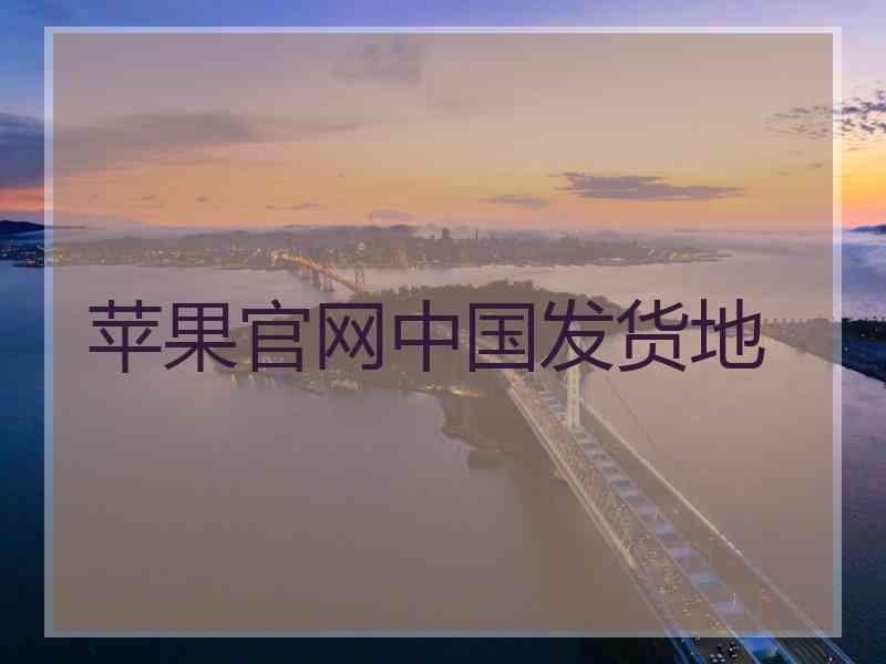 苹果官网中国发货地 苹果官网中国发货地