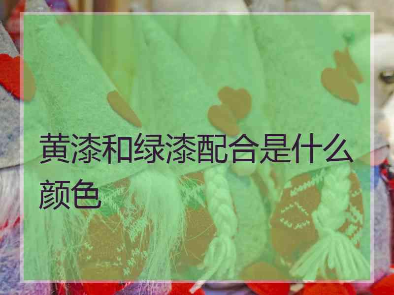 黄漆和绿漆配合是什么颜色