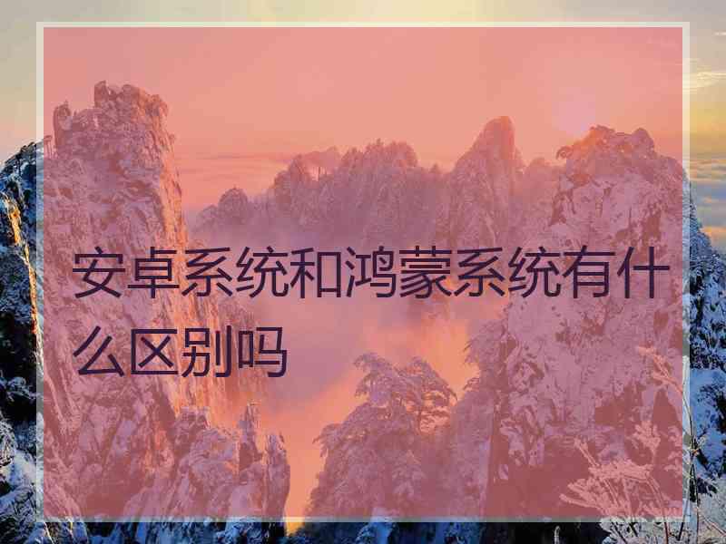 安卓系统和鸿蒙系统有什么区别吗