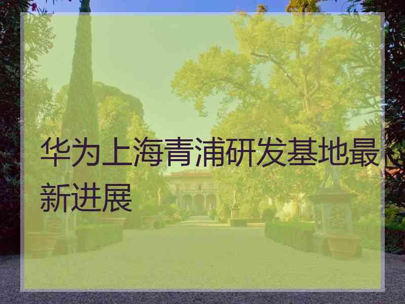 华为上海青浦研发基地最新进展