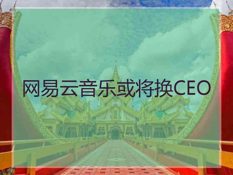 网易云音乐或将换CEO