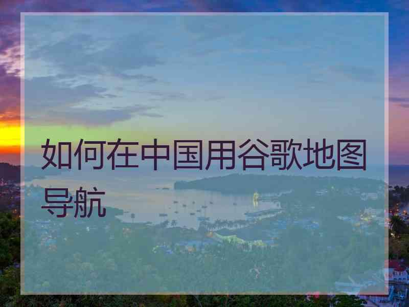 如何在中国用谷歌地图导航